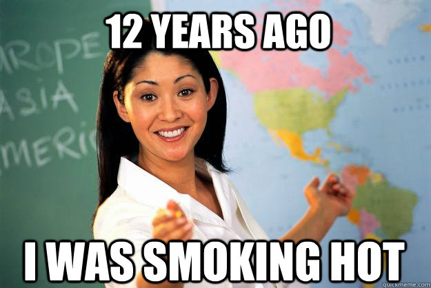 12 years ago I was smoking hot  Unhelpful High School Teacher