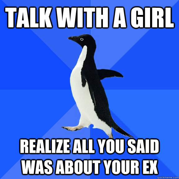 talk with a girl realize all you said was about your ex  Socially Awkward Penguin