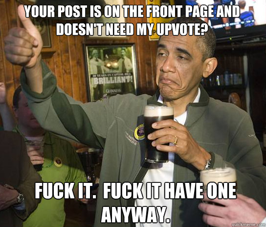 Your post is on the front page and doesn't need my upvote? Fuck it.  Fuck it have one anyway.  Upvoting Obama