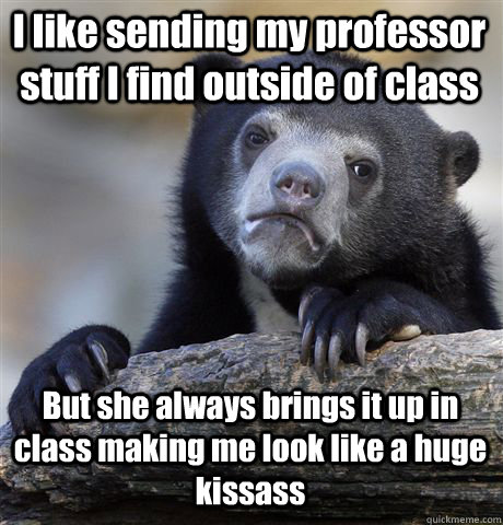 I like sending my professor stuff I find outside of class  But she always brings it up in class making me look like a huge kissass  Confession Bear