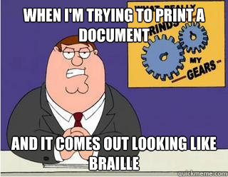 When I'm trying to print a document and it comes out looking like braille  Grinds my gears