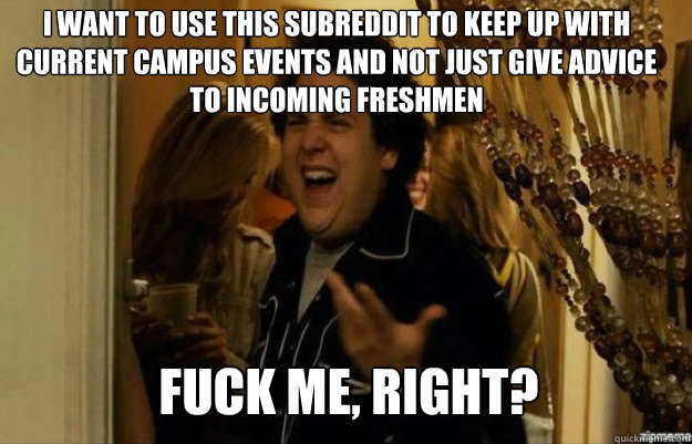 i want to use this subreddit to keep up with current campus events and not just give advice to incoming freshmen FUCK ME, RIGHT? - i want to use this subreddit to keep up with current campus events and not just give advice to incoming freshmen FUCK ME, RIGHT?  fuck me right