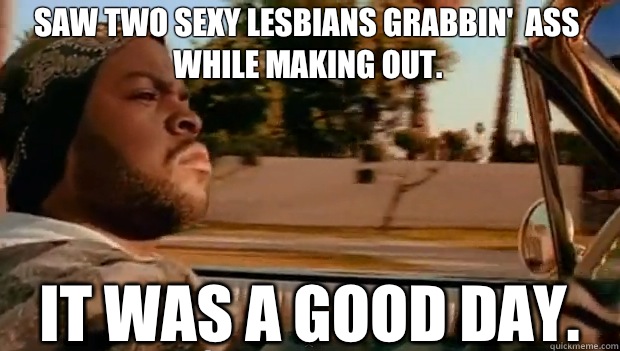 Saw two sexy lesbians grabbin'  ass while making out.  It was a good day.  It was a good day