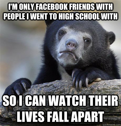 I'm Only facebook friends with people I went to high school with so i can watch their lives fall apart  Confession Bear
