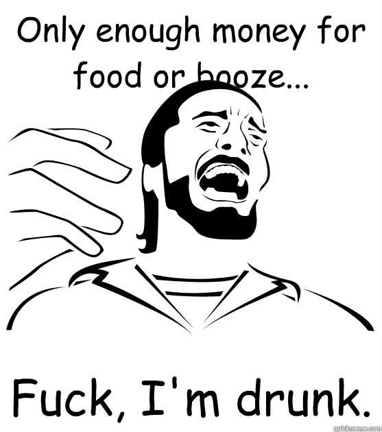 Only enough money for food or booze... Fuck, I'm drunk. - Only enough money for food or booze... Fuck, I'm drunk.  Crippling Alcoholic