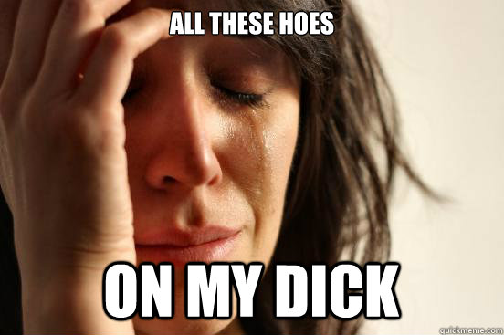 all these hoes on my dick  First World Problems