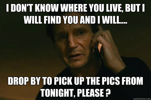 I don't know where you live, but I will find you and I will.... Drop by to pick up the pics from tonight, please ? - I don't know where you live, but I will find you and I will.... Drop by to pick up the pics from tonight, please ?  Liam Neeson Taken