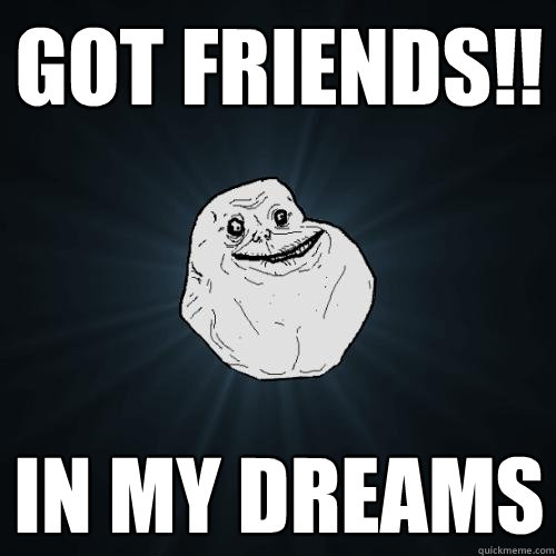 got friends!! in my dreams  Forever Alone