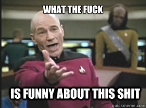 what the fuck is funny about this shit  Annoyed Picard