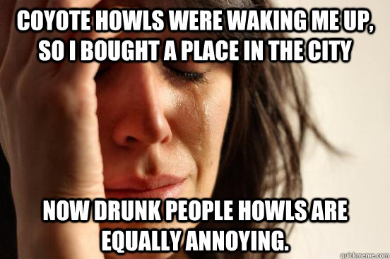 Coyote howls were waking me up, so I bought a place in the city Now drunk people howls are equally annoying.  First World Problems