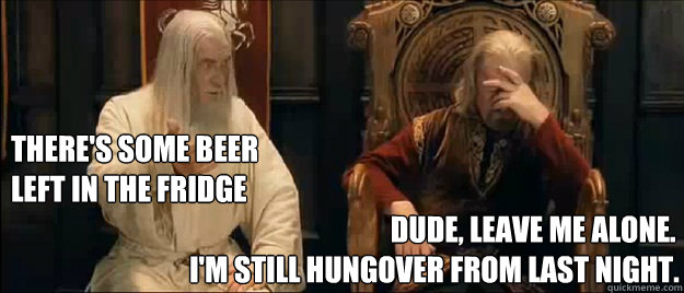 There's some beer 
left in the fridge                                    Dude, leave me alone. 
I'm still hungover from last night.  Annoyed Gandalf