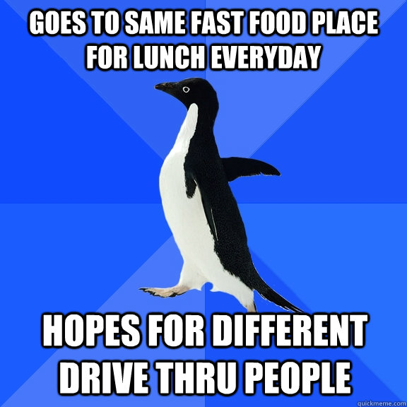Goes to same fast food place for lunch everyday hopes for different drive thru people  Socially Awkward Penguin