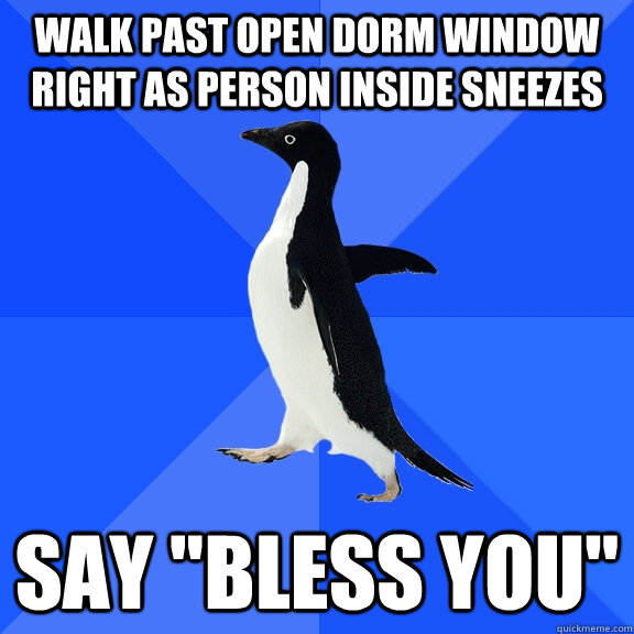 Walk past open dorm window right as person inside sneezes Say 