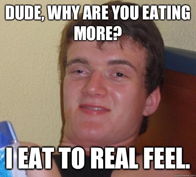 Dude, why are you eating more? I eat to real feel.  10 Guy