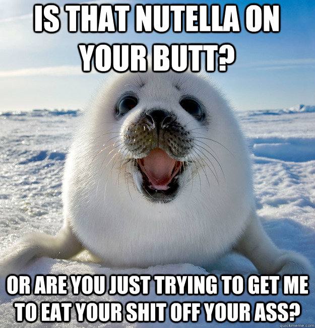 Is that nutella on your butt? or are you just trying to get me to eat your shit off your ass?  Easily Pleased Seal