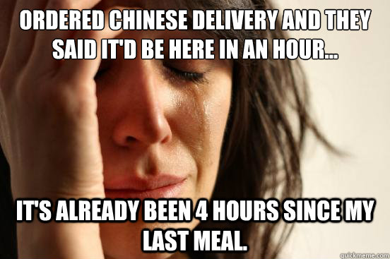 ordered chinese delivery and they said it'd be here in an hour... it's already been 4 hours since my last meal.  First World Problems