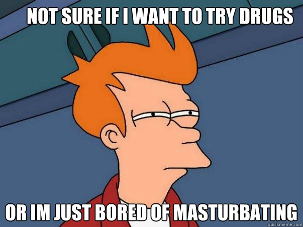 Not sure if I want to try drugs or im just bored of masturbating  Not sure Fry