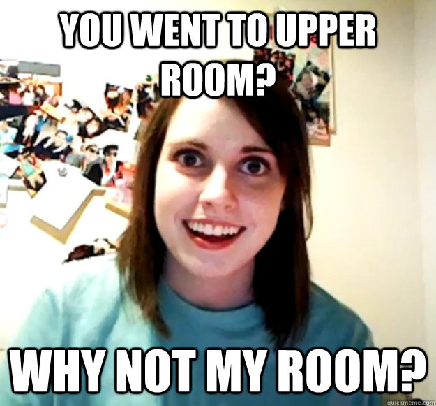 you went to upper room? why not my room?  Overly Attached Girlfriend