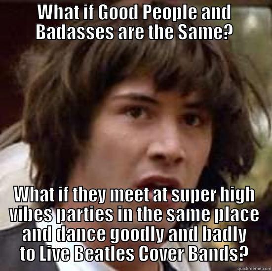 WHAT IF GOOD PEOPLE AND BADASSES ARE THE SAME? WHAT IF THEY MEET AT SUPER HIGH VIBES PARTIES IN THE SAME PLACE AND DANCE GOODLY AND BADLY TO LIVE BEATLES COVER BANDS? conspiracy keanu