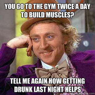 You go to the gym twice a day to build muscles? Tell me again how getting drunk last night helps  Condescending Wonka