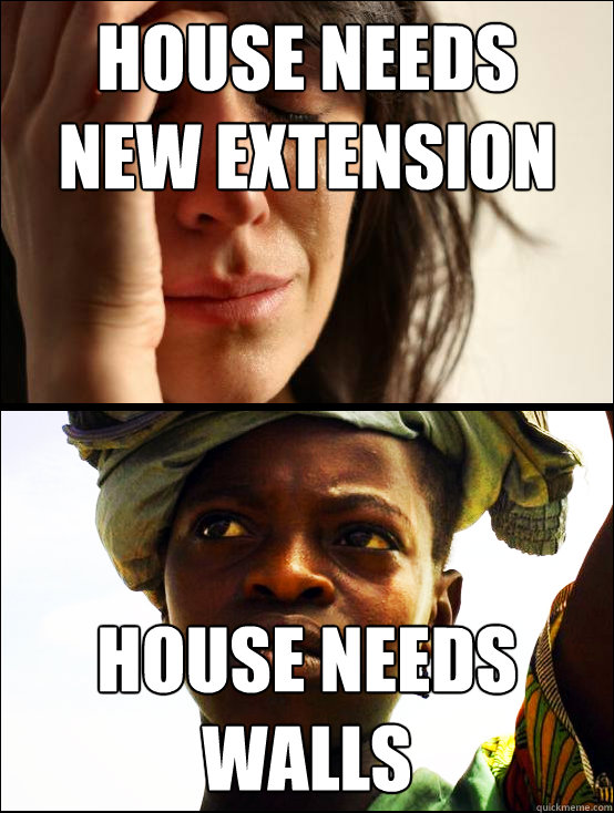 house needs 
new extension house needs 
walls  First vs Third World Problems