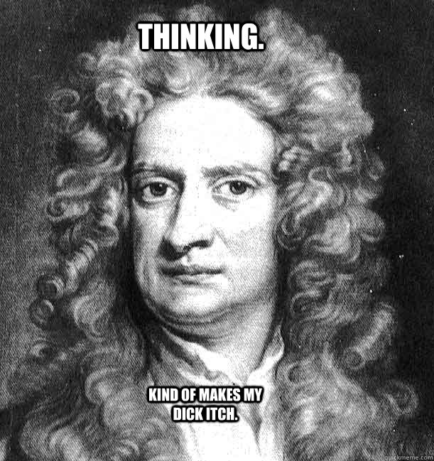 Thinking. Kind of makes my dick itch.  Sir Isaac Newton