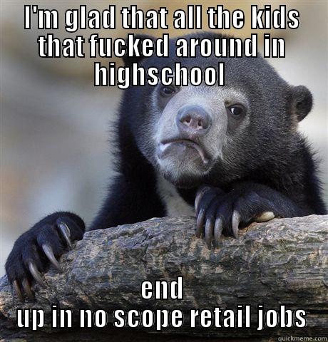 I'M GLAD THAT ALL THE KIDS THAT FUCKED AROUND IN HIGHSCHOOL  END UP IN NO SCOPE RETAIL JOBS Confession Bear