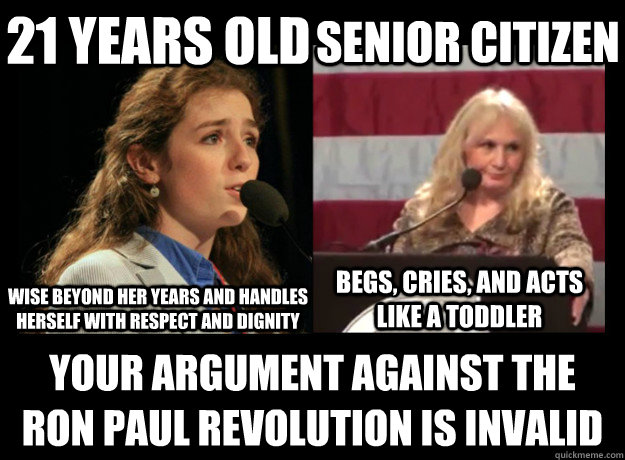 21 years old YOUR ARGUMENT AGAINST THE RON PAUL REVOLUTION IS INVALID  Senior Citizen Wise beyond her years and handles herself with respect and dignity Begs, cries, and acts like a toddler - 21 years old YOUR ARGUMENT AGAINST THE RON PAUL REVOLUTION IS INVALID  Senior Citizen Wise beyond her years and handles herself with respect and dignity Begs, cries, and acts like a toddler  Boss Ryan