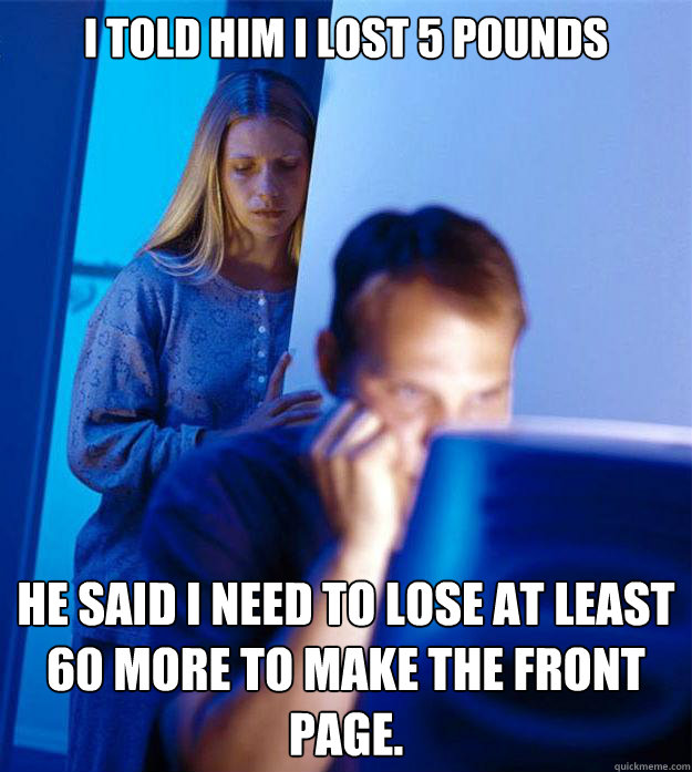 I told him I lost 5 pounds He said I need to lose at least 60 more to make the front page.  Redditors Wife