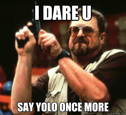 i dare u  say yolo once more  Am I The Only One Around Here