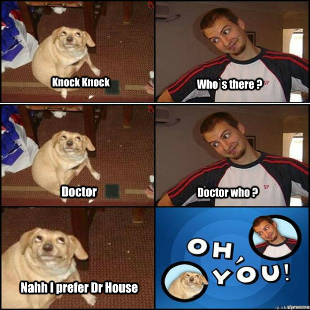 Knock Knock Who`s there ? Doctor Doctor who ? Nahh I prefer Dr House  Oh you