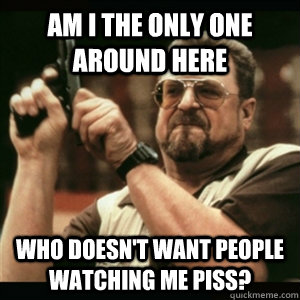Am i the only one around here who doesn't want people watching me piss?  Am I The Only One Round Here