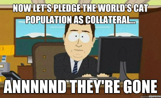 Now let's pledge the world's cat population as collateral... Annnnnd they're gone  aaaand its gone