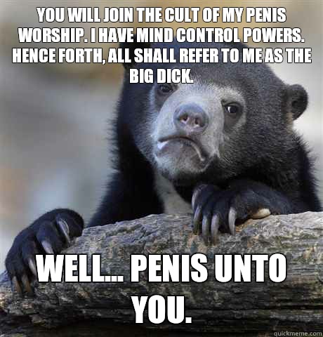 You will join the cult of my penis worship. I have mind control powers. Hence forth, all shall refer to me as the Big Dick. Well... Penis unto you.  - You will join the cult of my penis worship. I have mind control powers. Hence forth, all shall refer to me as the Big Dick. Well... Penis unto you.   Confession Bear