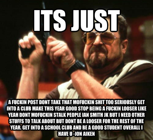 ITS JUST A FUCKIN POST DONT TAKE THAT MOFUCKIN SHIT TOO SERIOUSLY GET INTO A CLUB MAKE THIS YEAR GOOD STOP BEING A FUCKIN LOOSER LIKE YEAH DONT MOFUCKIN STALK PEOPLE IAN SMITH JK BUT I NEED OTHER STUFFS TO TALK ABOUT BUT DONT BE A LOOSER FOR THE REST OF T  Am I The Only One Around Here