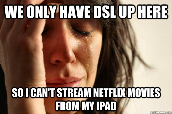 We only have DSL up here so I can't stream NetFlix movies from my ipad  First World Problems