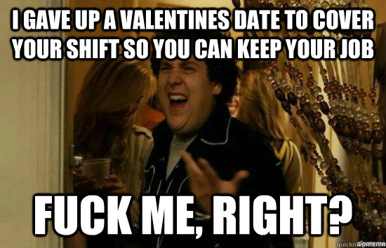 I gave up a Valentines date to cover your shift so you can keep your job fuck me, right?  fuckmeright