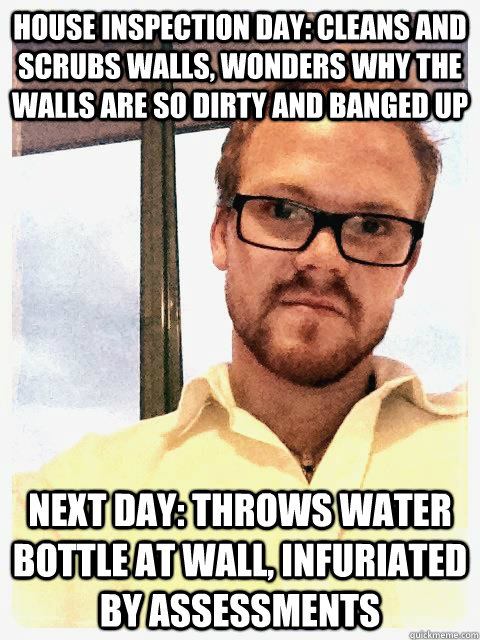HOUSE INSPECTION DAY: CLEANS AND SCRUBS WALLS, WONDERS WHY THE WALLS ARE SO DIRTY AND BANGED UP NEXT DAY: THROWS WATER BOTTLE AT WALL, INFURIATED BY ASSESSMENTS  The Angry Hillsong Housemate
