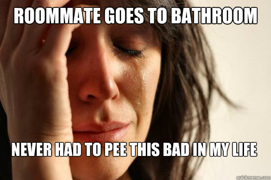 roommate goes to bathroom never had to pee this bad in my life  First World Problems