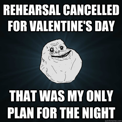 Rehearsal Cancelled for valentine's day that was my only plan for the night  Forever Alone