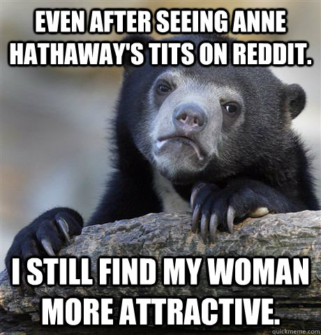 Even after seeing anne hathaway's tits on reddit. i still find my woman more attractive.  Confession Bear