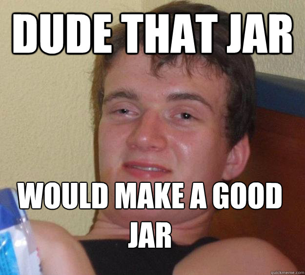 Dude that jar would make a good jar
  10 Guy