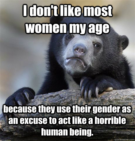 I don't like most women my age because they use their gender as an excuse to act like a horrible human being.  Confession Bear