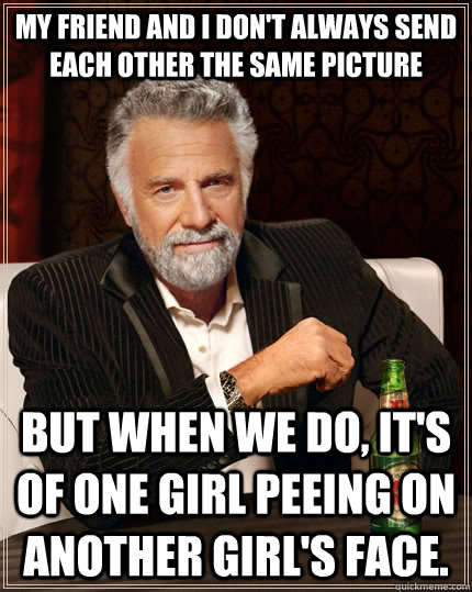 My friend and I don't always send each other the same picture But when we do, it's of one girl peeing on another girl's face.  The Most Interesting Man In The World