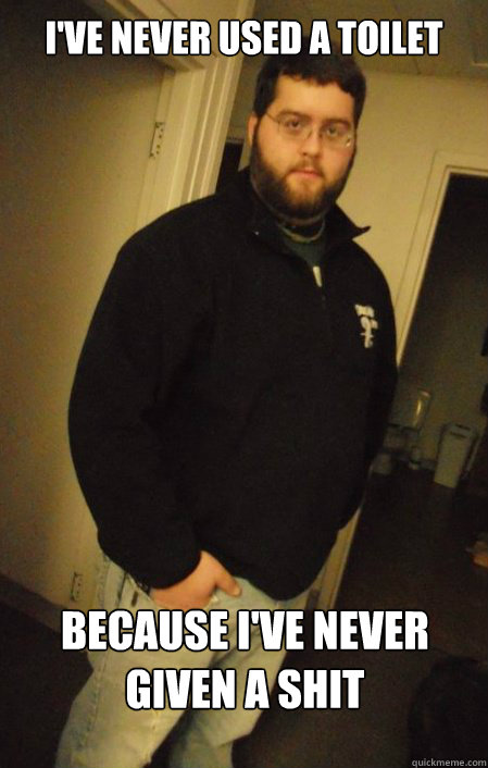 I've never used a toilet Because i've never given a shit  