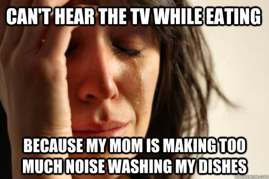 Can't hear the TV while eating Because my mom is making too much noise washing my dishes  First World Problems
