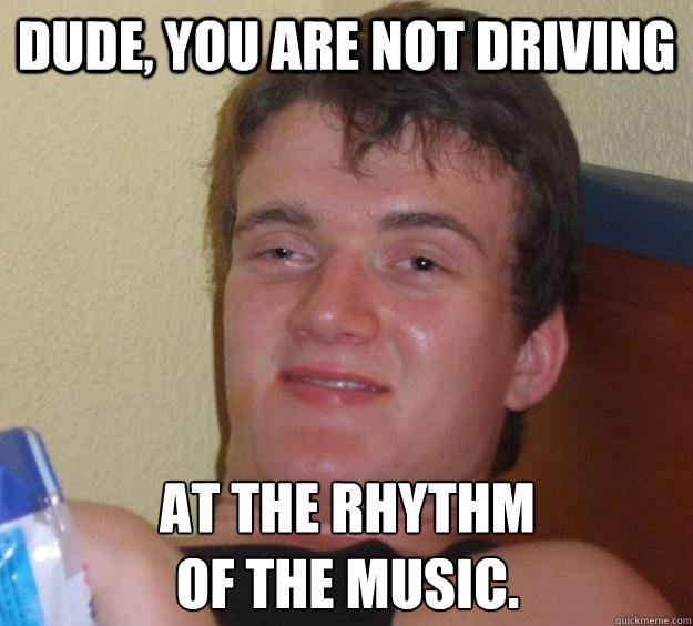 Dude, you are not driving at the rhythm
of the music. - Dude, you are not driving at the rhythm
of the music.  10 Guy