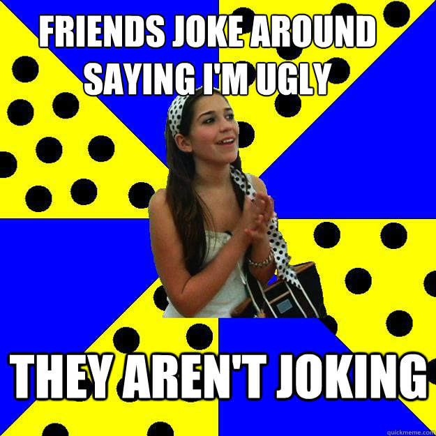 Friends joke around saying I'm ugly they aren't joking  Sheltered Suburban Kid