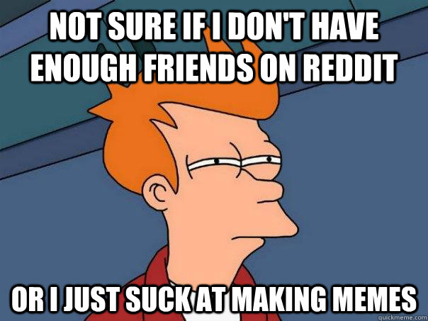 Not sure if I don't have enough friends on reddit Or i just suck at making memes  Futurama Fry