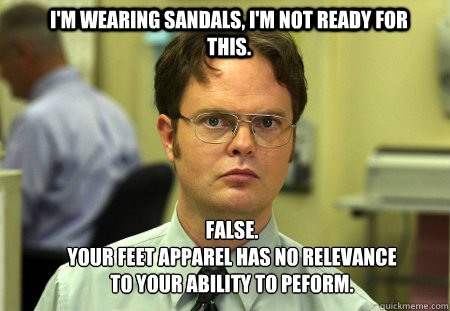 I'm wearing sandals, i'm not ready for this. FALSE.  
Your feet apparel has no relevance to your ability to peform.  Schrute